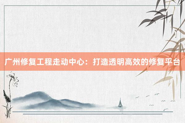 广州修复工程走动中心：打造透明高效的修复平台
